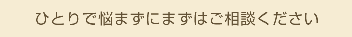 ひとりで悩まずにまずはご相談ください